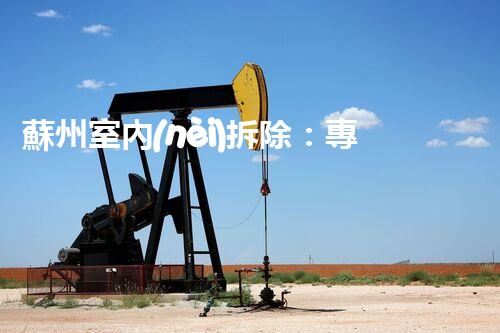 蘇州室內(nèi)拆除：專業(yè)高效，安全環(huán)保一站式服務(wù)